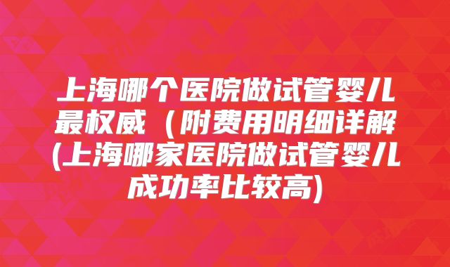 上海哪个医院做试管婴儿最权威（附费用明细详解(上海哪家医院做试管婴儿成功率比较高)