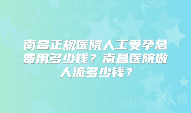 南昌正规医院人工受孕总费用多少钱？南昌医院做人流多少钱？