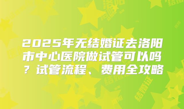 2025年无结婚证去洛阳市中心医院做试管可以吗?试管流程、费用全攻略