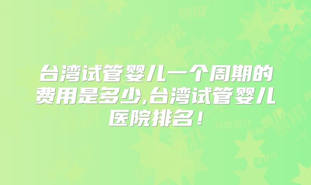 台湾试管婴儿一个周期的费用是多少,台湾试管婴儿医院排名！