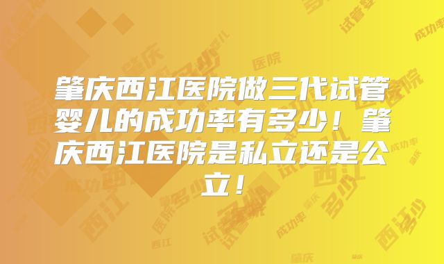 肇庆西江医院做三代试管婴儿的成功率有多少！肇庆西江医院是私立还是公立！
