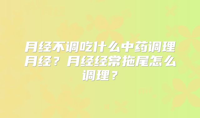月经不调吃什么中药调理月经?月经经常拖尾怎么调理?