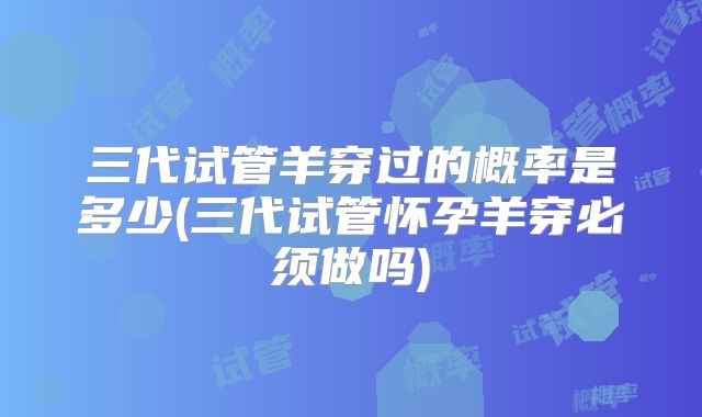 三代试管羊穿过的概率是多少(三代试管怀孕羊穿必须做吗)