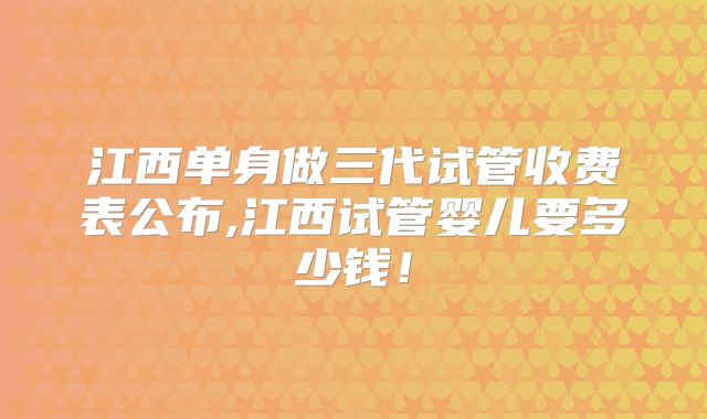 江西单身做三代试管收费表公布,江西试管婴儿要多少钱！