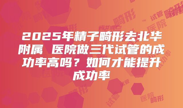 2025年精子畸形去北华附属 医院做三代试管的成功率高吗?如何才能提升成功率