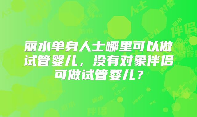 丽水单身人士哪里可以做试管婴儿,没有对象伴侣可做试管婴儿?