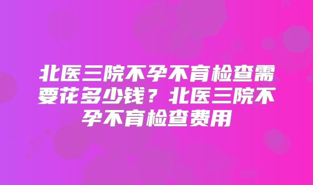北医三院不孕不育检查需要花多少钱?北医三院不孕不育检查费用