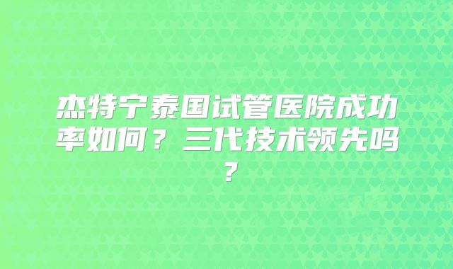 杰特宁泰国试管医院成功率如何？三代技术领先吗？