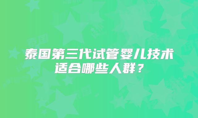 泰国第三代试管婴儿技术适合哪些人群?