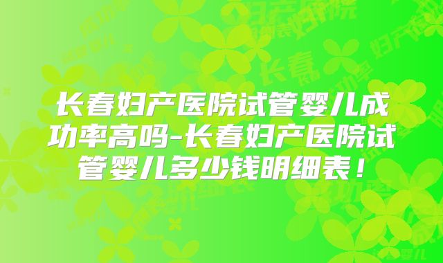 长春妇产医院试管婴儿成功率高吗-长春妇产医院试管婴儿多少钱明细表!