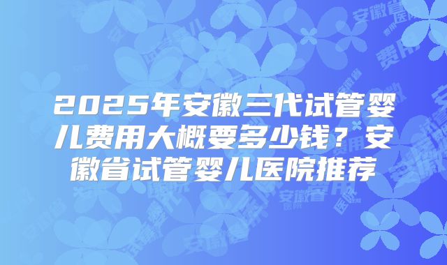2025年安徽三代试管婴儿费用大概要多少钱？安徽省试管婴儿医院推荐