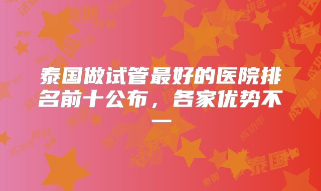 泰国做试管最好的医院排名前十公布，各家优势不一