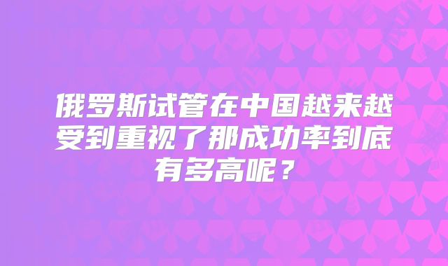 俄罗斯试管在中国越来越受到重视了那成功率到底有多高呢?