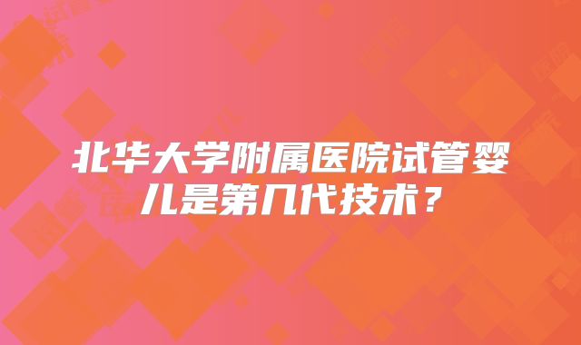 北华大学附属医院试管婴儿是第几代技术?