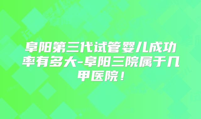 阜阳第三代试管婴儿成功率有多大-阜阳三院属于几甲医院!