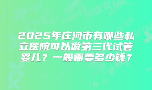 2025年庄河市有哪些私立医院可以做第三代试管婴儿?一般需要多少钱?