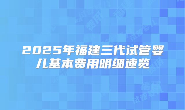 2025年福建三代试管婴儿基本费用明细速览