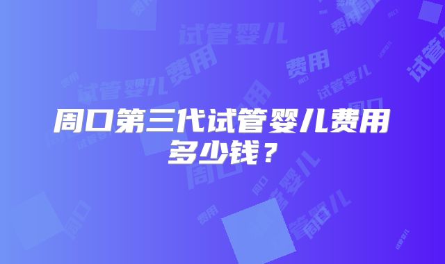 周口第三代试管婴儿费用多少钱？