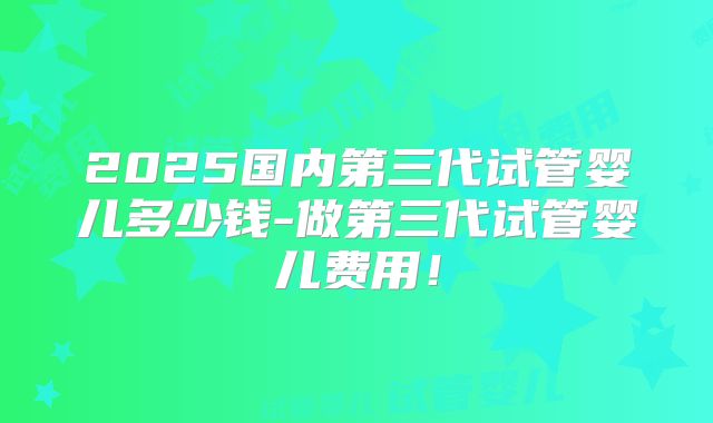 2025国内第三代试管婴儿多少钱-做第三代试管婴儿费用！