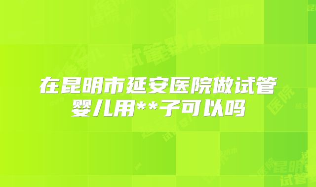 在昆明市延安医院做试管婴儿用**子可以吗