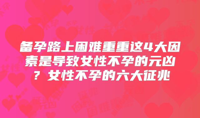 备孕路上困难重重这4大因素是导致女性不孕的元凶?女性不孕的六大征兆
