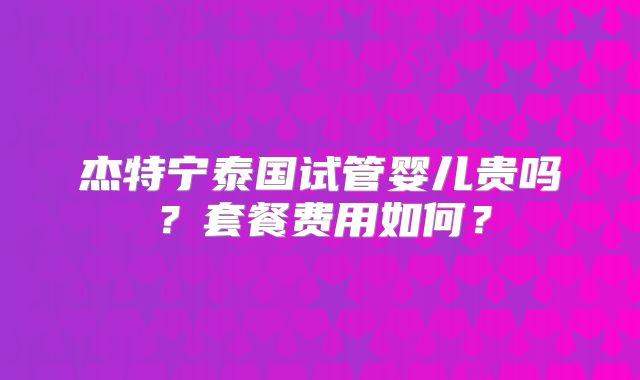 杰特宁泰国试管婴儿贵吗？套餐费用如何？
