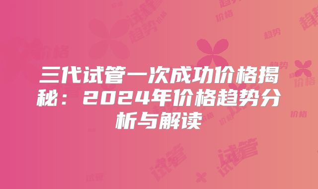 三代试管一次成功价格揭秘:2024年价格趋势分析与解读