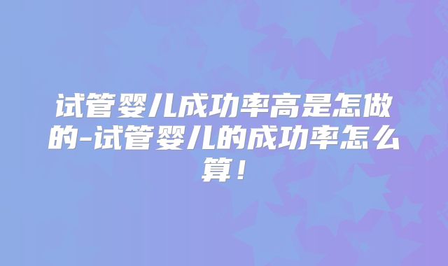 试管婴儿成功率高是怎做的-试管婴儿的成功率怎么算!