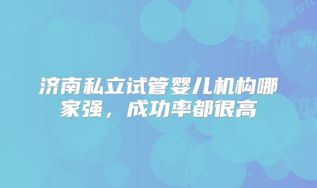 济南私立试管婴儿机构哪家强，成功率都很高