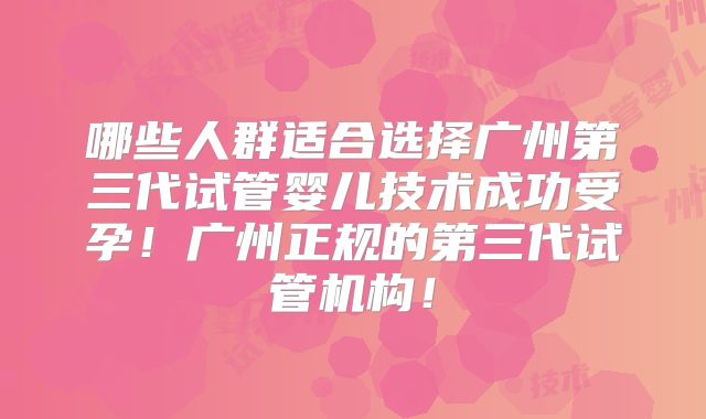 哪些人群适合选择广州第三代试管婴儿技术成功受孕!广州正规的第三代试管机构!
