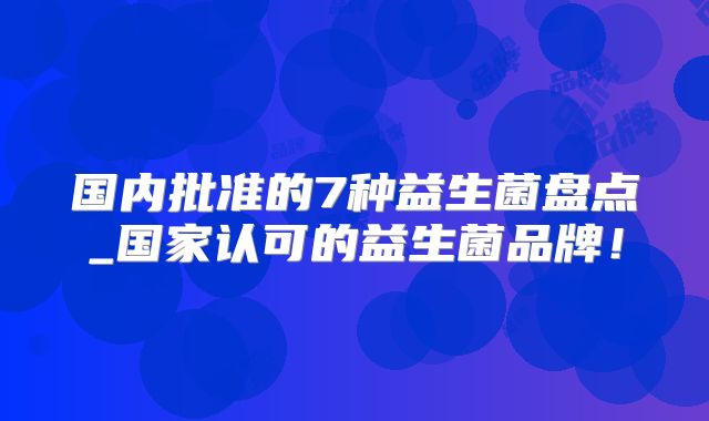 国内批准的7种益生菌盘点_国家认可的益生菌品牌！