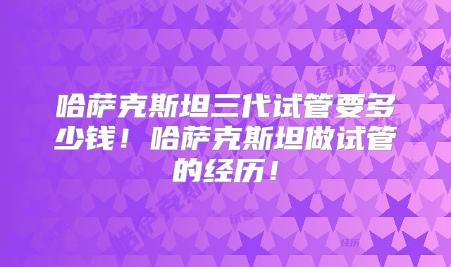 哈萨克斯坦三代试管要多少钱!哈萨克斯坦做试管的经历!