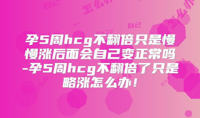 孕5周hcg不翻倍只是慢慢涨后面会自己变正常吗-孕5周hcg不翻倍了只是略涨怎么办！