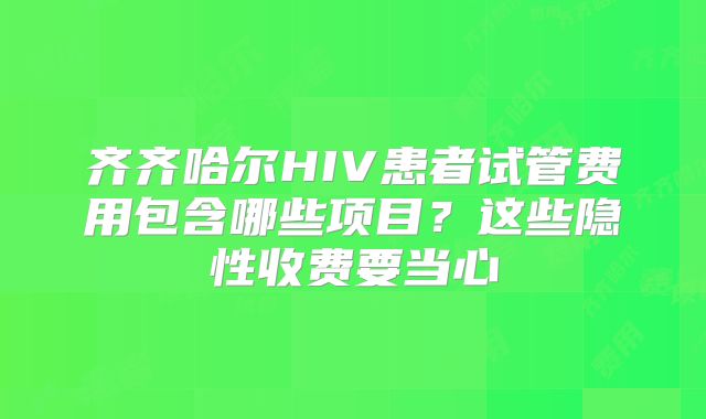 齐齐哈尔HIV患者试管费用包含哪些项目?这些隐性收费要当心