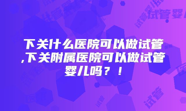 下关什么医院可以做试管,下关附属医院可以做试管婴儿吗?!