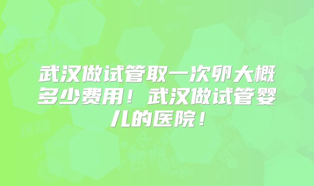 武汉做试管取一次卵大概多少费用!武汉做试管婴儿的医院!