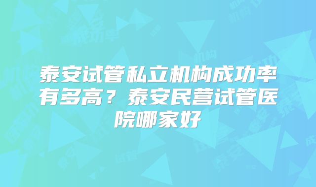 泰安试管私立机构成功率有多高?泰安民营试管医院哪家好