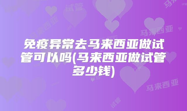 免疫异常去马来西亚做试管可以吗(马来西亚做试管多少钱)