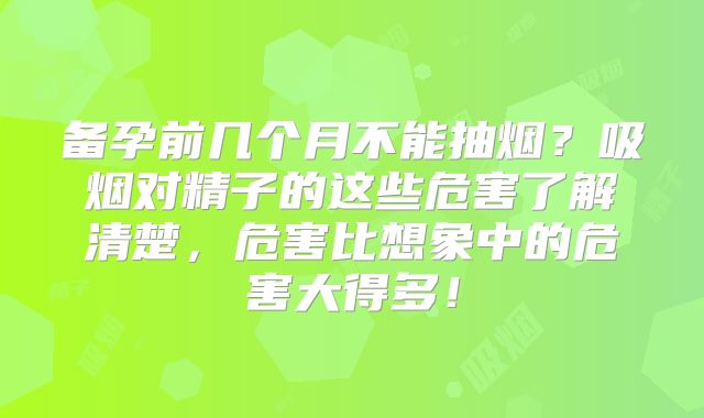 备孕前几个月不能抽烟？吸烟对精子的这些危害了解清楚，危害比想象中的危害大得多！
