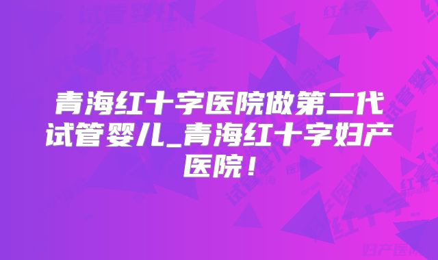 青海红十字医院做第二代试管婴儿_青海红十字妇产医院!