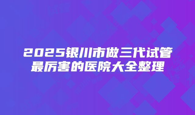 2025银川市做三代试管最厉害的医院大全整理