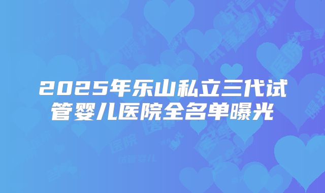 2025年乐山私立三代试管婴儿医院全名单曝光