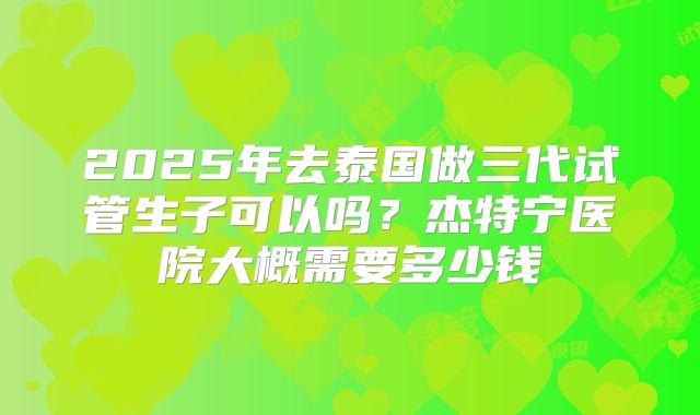 2025年去泰国做三代试管生子可以吗？杰特宁医院大概需要多少钱
