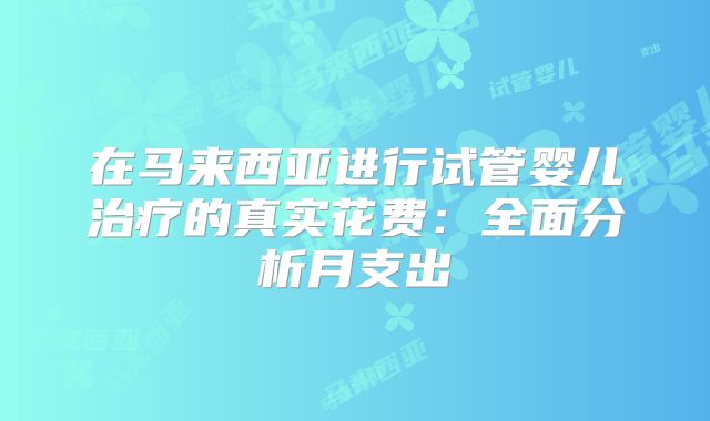 在马来西亚进行试管婴儿治疗的真实花费:全面分析月支出