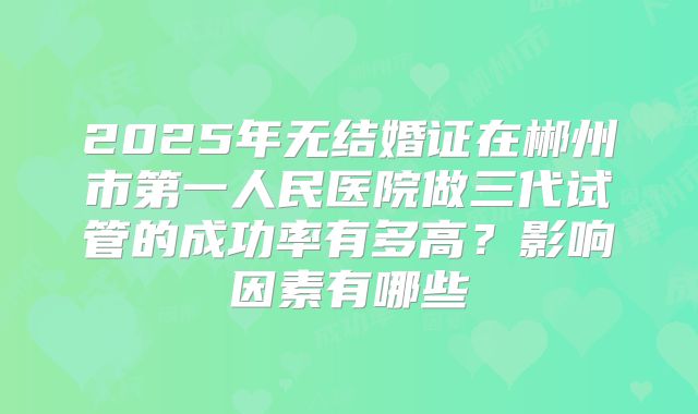 2025年无结婚证在郴州市第一人民医院做三代试管的成功率有多高？影响因素有哪些