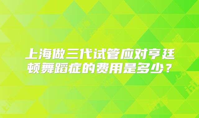 上海做三代试管应对亨廷顿舞蹈症的费用是多少？
