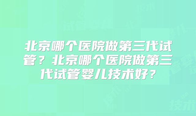 北京哪个医院做第三代试管？北京哪个医院做第三代试管婴儿技术好？