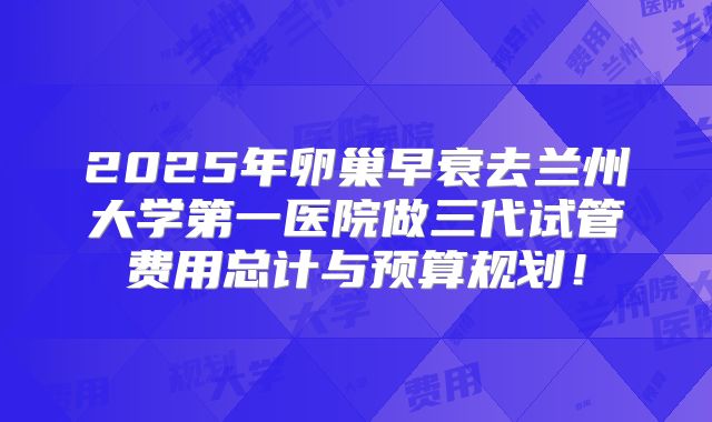 2025年卵巢早衰去兰州大学第一医院做三代试管费用总计与预算规划！