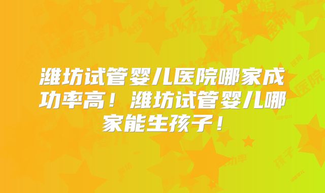 潍坊试管婴儿医院哪家成功率高！潍坊试管婴儿哪家能生孩子！