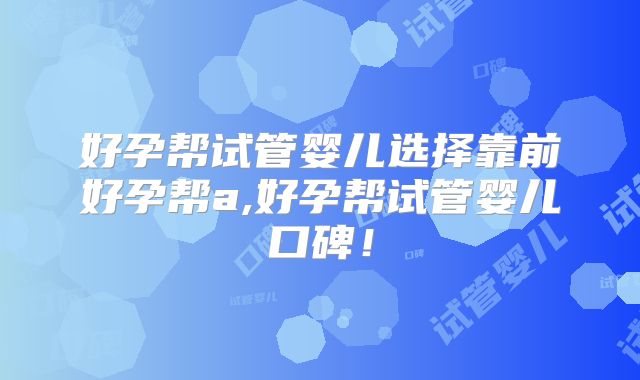 好孕帮试管婴儿选择靠前好孕帮a,好孕帮试管婴儿口碑！